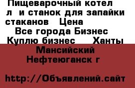 Пищеварочный котел 25 л. и станок для запайки стаканов › Цена ­ 250 000 - Все города Бизнес » Куплю бизнес   . Ханты-Мансийский,Нефтеюганск г.
